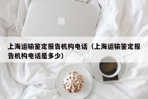 上海运输鉴定报告机构电话（上海运输鉴定报告机构电话是多少）