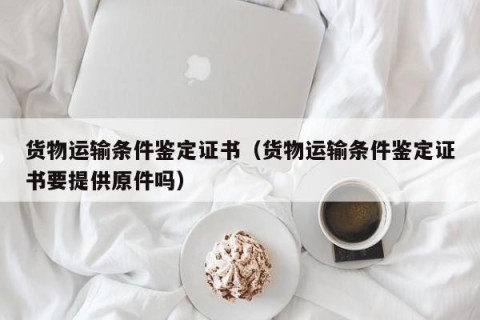 货物运输条件鉴定证书（货物运输条件鉴定证书要提供原件吗）