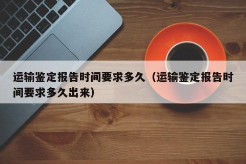 运输鉴定报告时间要求多久（运输鉴定报告时间要求多久出来）