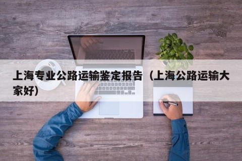 上海专业公路运输鉴定报告（上海公路运输大家好）