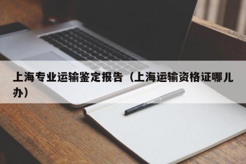 上海专业运输鉴定报告（上海运输资格证哪儿办）