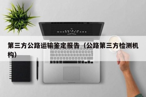第三方公路运输鉴定报告（公路第三方检测机构）