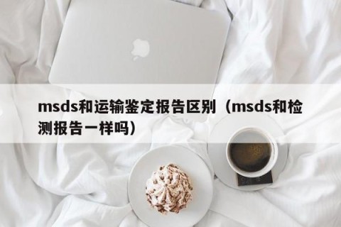 msds和运输鉴定报告区别（msds和检测报告一样吗）