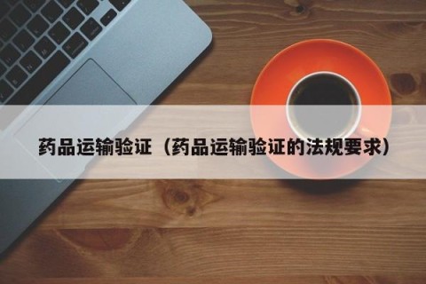 药品运输验证（药品运输验证的法规要求）