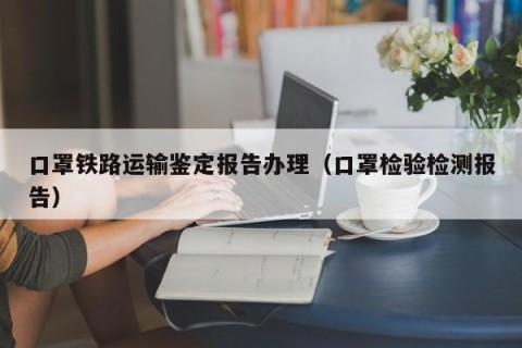 口罩铁路运输鉴定报告办理（口罩检验检测报告）