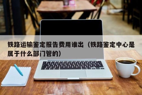 铁路运输鉴定报告费用谁出（铁路鉴定中心是属于什么部门管的）