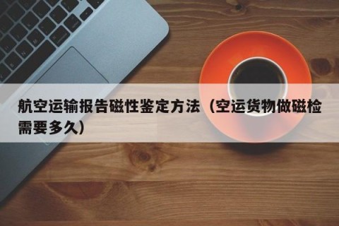 航空运输报告磁性鉴定方法（空运货物做磁检需要多久）