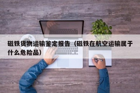 磁铁货物运输鉴定报告（磁铁在航空运输属于什么危险品）