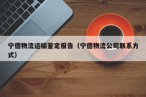 宁德物流运输鉴定报告（宁德物流公司联系方式）