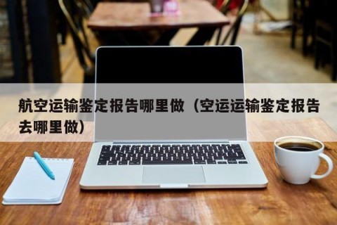 航空运输鉴定报告哪里做（空运运输鉴定报告去哪里做）