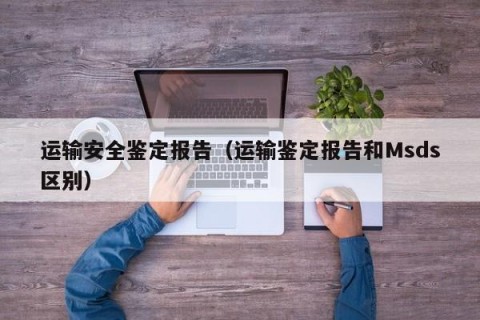 运输安全鉴定报告（运输鉴定报告和Msds区别）