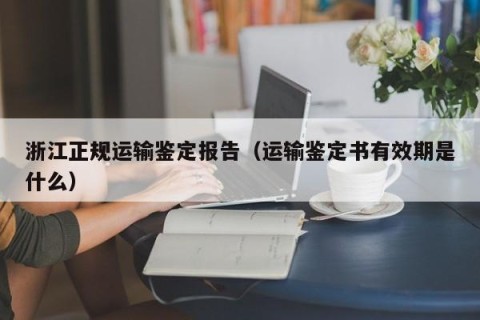 浙江正规运输鉴定报告（运输鉴定书有效期是什么）