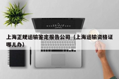 上海正规运输鉴定报告公司（上海运输资格证哪儿办）