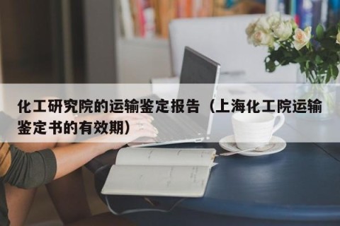 化工研究院的运输鉴定报告（上海化工院运输鉴定书的有效期）