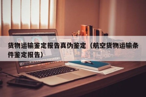 货物运输鉴定报告真伪鉴定（航空货物运输条件鉴定报告）
