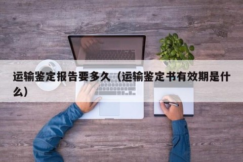 运输鉴定报告要多久（运输鉴定书有效期是什么）