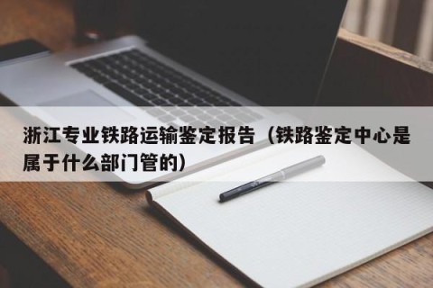 浙江专业铁路运输鉴定报告（铁路鉴定中心是属于什么部门管的）