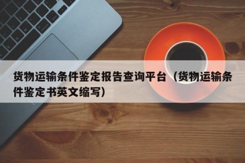 货物运输条件鉴定报告查询平台（货物运输条件鉴定书英文缩写）
