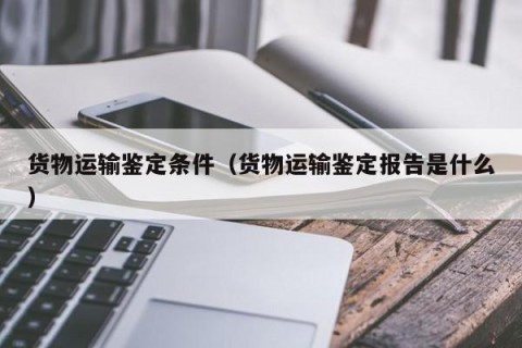 货物运输鉴定条件（货物运输鉴定报告是什么）