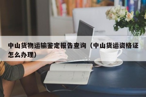 中山货物运输鉴定报告查询（中山货运资格证怎么办理）