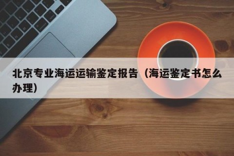 北京专业海运运输鉴定报告（海运鉴定书怎么办理）