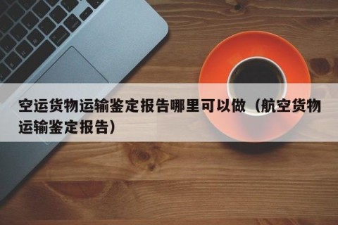 空运货物运输鉴定报告哪里可以做（航空货物运输鉴定报告）