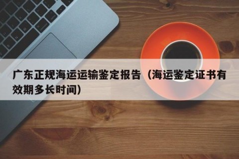 广东正规海运运输鉴定报告（海运鉴定证书有效期多长时间）