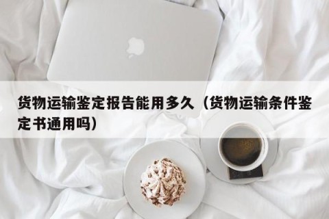 货物运输鉴定报告能用多久（货物运输条件鉴定书通用吗）