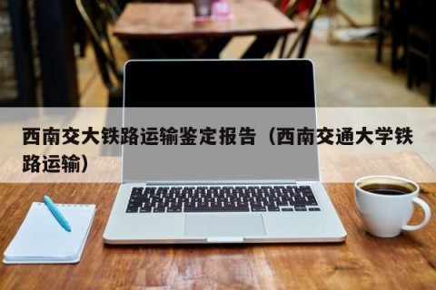 西南交大铁路运输鉴定报告（西南交通大学铁路运输）