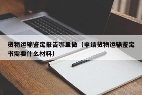 货物运输鉴定报告哪里做（申请货物运输鉴定书需要什么材料）