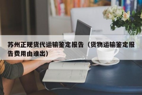 苏州正规货代运输鉴定报告（货物运输鉴定报告费用由谁出）