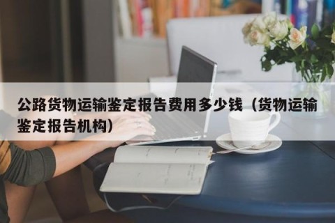公路货物运输鉴定报告费用多少钱（货物运输鉴定报告机构）
