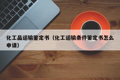 化工品运输鉴定书（化工运输条件鉴定书怎么申请）