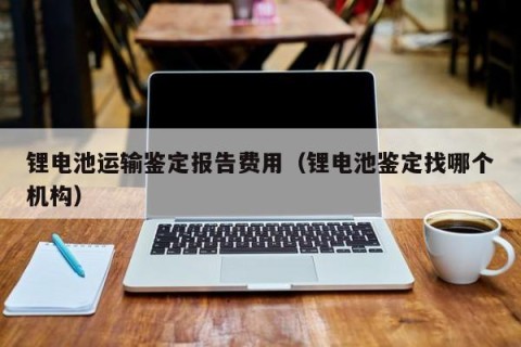 锂电池运输鉴定报告费用（锂电池鉴定找哪个机构）