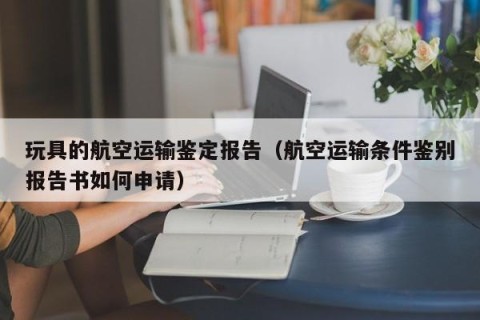 玩具的航空运输鉴定报告（航空运输条件鉴别报告书如何申请）