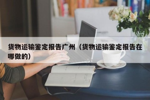 货物运输鉴定报告广州（货物运输鉴定报告在哪做的）