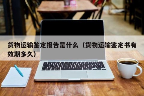 货物运输鉴定报告是什么（货物运输鉴定书有效期多久）