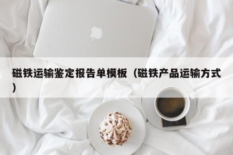磁铁运输鉴定报告单模板（磁铁产品运输方式）