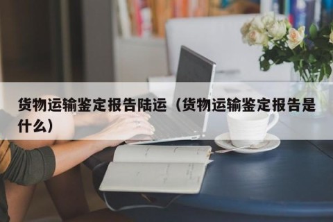 货物运输鉴定报告陆运（货物运输鉴定报告是什么）