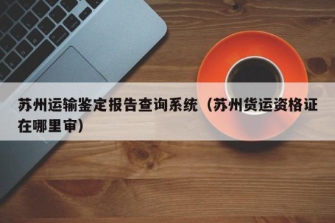 苏州运输鉴定报告查询系统（苏州货运资格证在哪里审）