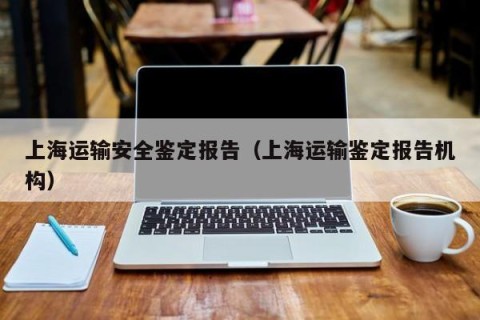 上海运输安全鉴定报告（上海运输鉴定报告机构）