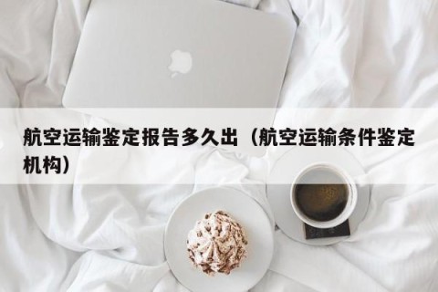 航空运输鉴定报告多久出（航空运输条件鉴定机构）