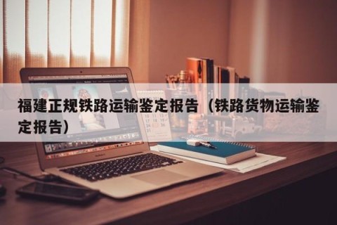 福建正规铁路运输鉴定报告（铁路货物运输鉴定报告）
