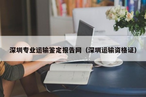 深圳专业运输鉴定报告网（深圳运输资格证）