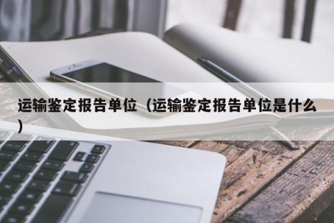 运输鉴定报告单位（运输鉴定报告单位是什么）