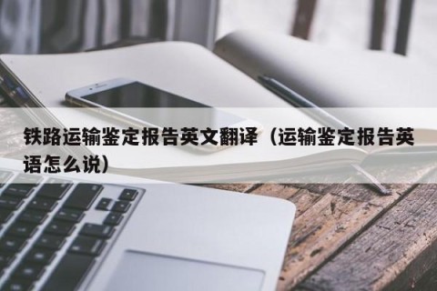 铁路运输鉴定报告英文翻译（运输鉴定报告英语怎么说）