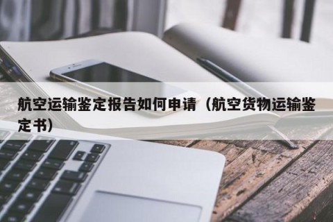 航空运输鉴定报告如何申请（航空货物运输鉴定书）