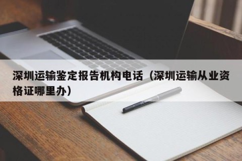 深圳运输鉴定报告机构电话（深圳运输从业资格证哪里办）