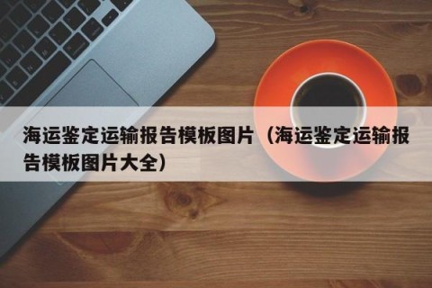 海运鉴定运输报告模板图片（海运鉴定运输报告模板图片大全）