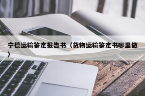 宁德运输鉴定报告书（货物运输鉴定书哪里做）